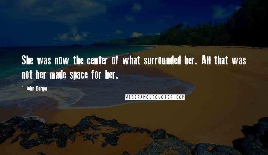 John Berger Quotes: She was now the center of what surrounded her. All that was not her made space for her.