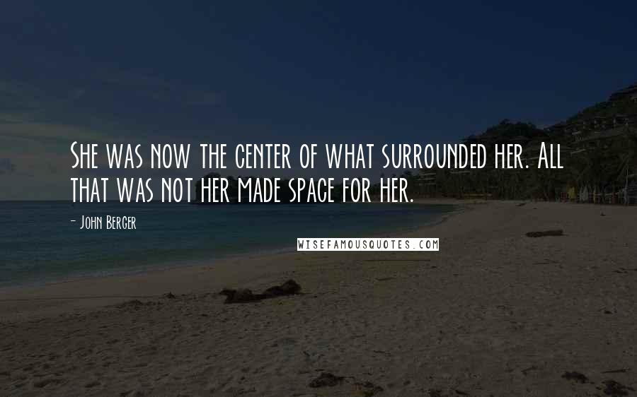 John Berger Quotes: She was now the center of what surrounded her. All that was not her made space for her.
