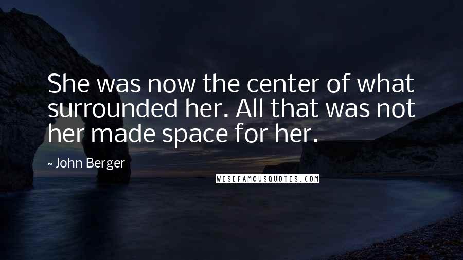 John Berger Quotes: She was now the center of what surrounded her. All that was not her made space for her.