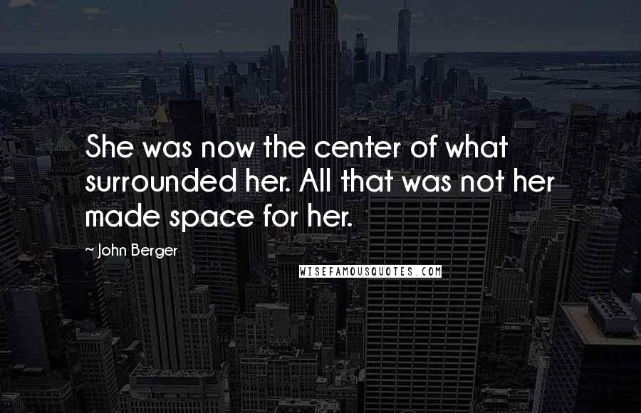 John Berger Quotes: She was now the center of what surrounded her. All that was not her made space for her.