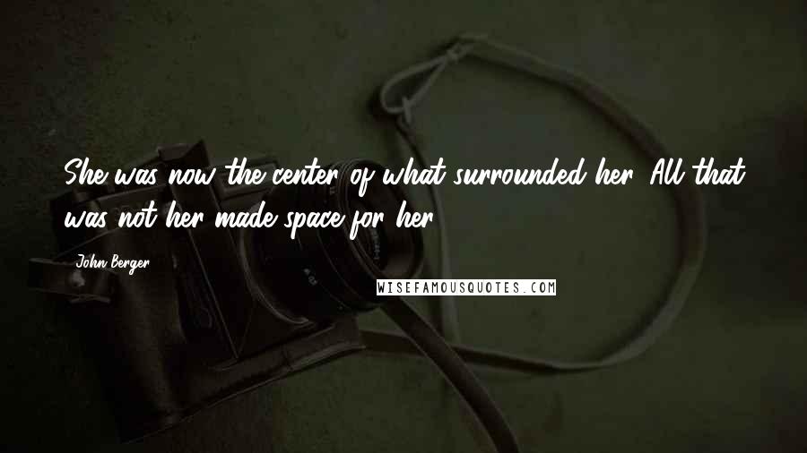 John Berger Quotes: She was now the center of what surrounded her. All that was not her made space for her.