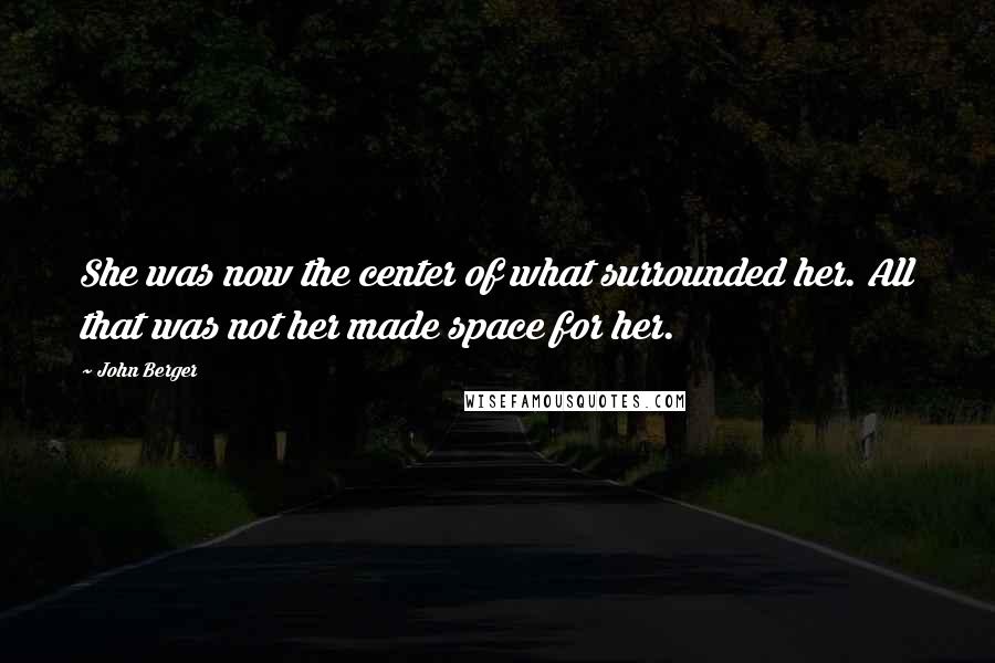 John Berger Quotes: She was now the center of what surrounded her. All that was not her made space for her.