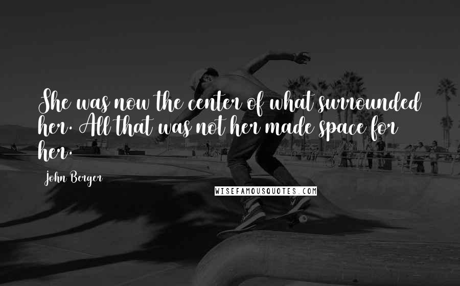 John Berger Quotes: She was now the center of what surrounded her. All that was not her made space for her.