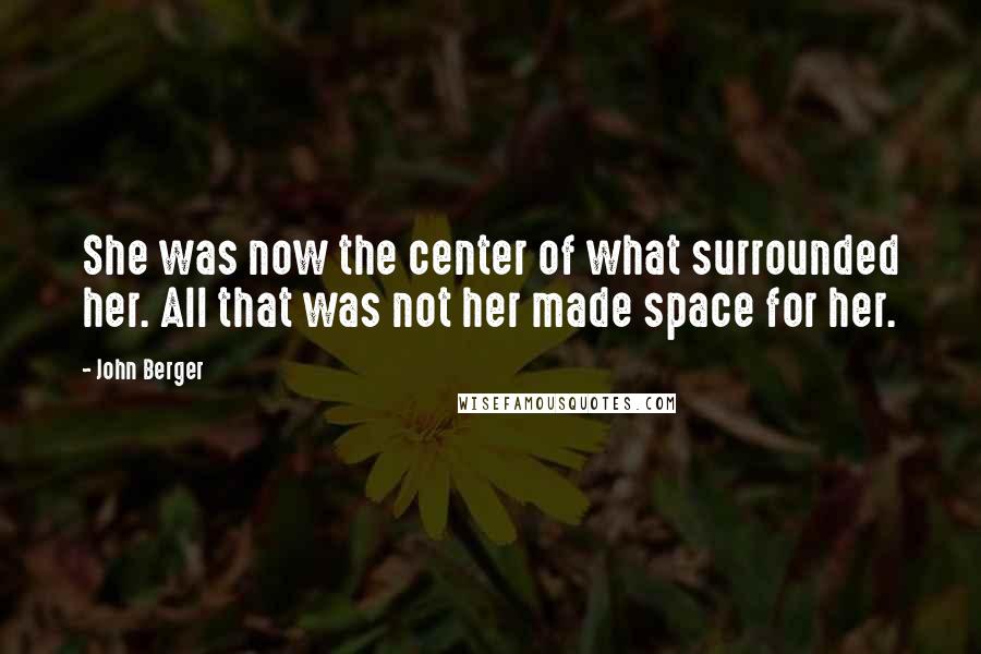 John Berger Quotes: She was now the center of what surrounded her. All that was not her made space for her.