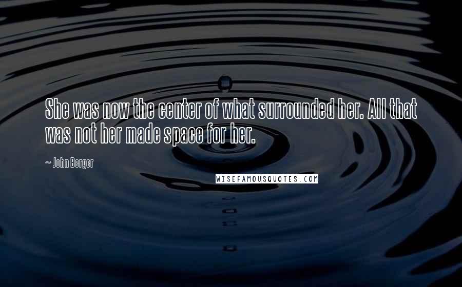 John Berger Quotes: She was now the center of what surrounded her. All that was not her made space for her.