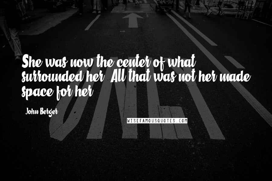 John Berger Quotes: She was now the center of what surrounded her. All that was not her made space for her.