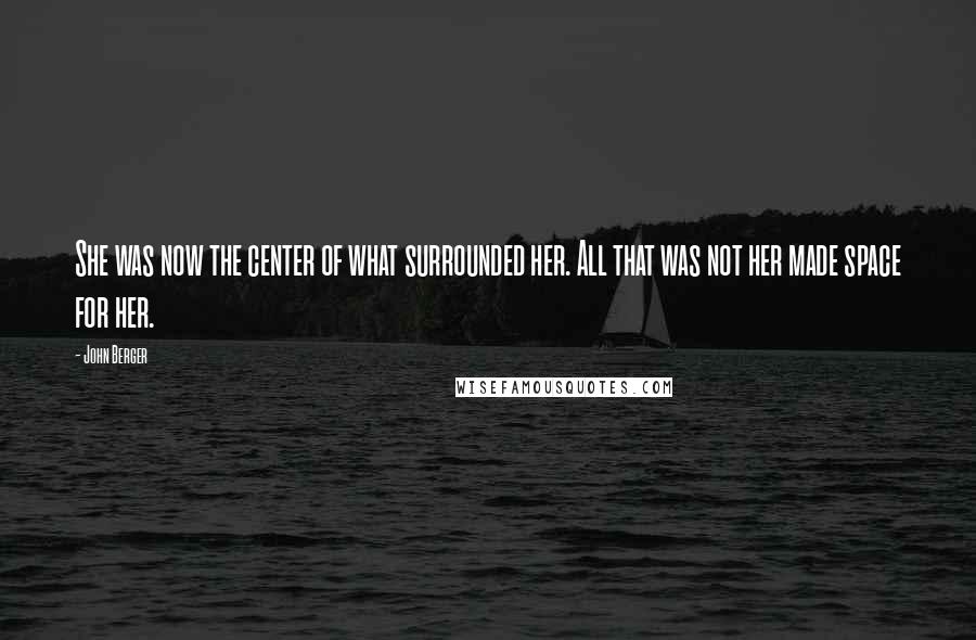 John Berger Quotes: She was now the center of what surrounded her. All that was not her made space for her.