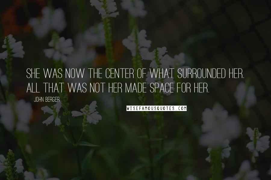John Berger Quotes: She was now the center of what surrounded her. All that was not her made space for her.