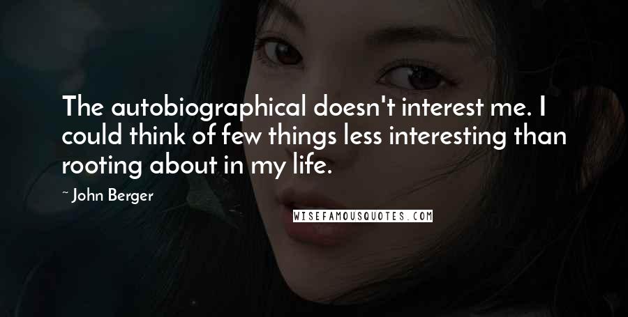 John Berger Quotes: The autobiographical doesn't interest me. I could think of few things less interesting than rooting about in my life.