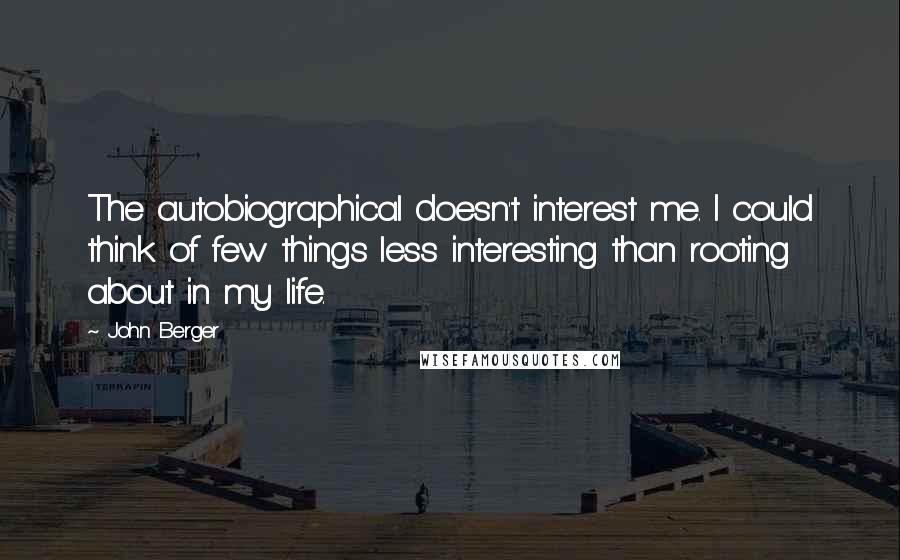 John Berger Quotes: The autobiographical doesn't interest me. I could think of few things less interesting than rooting about in my life.