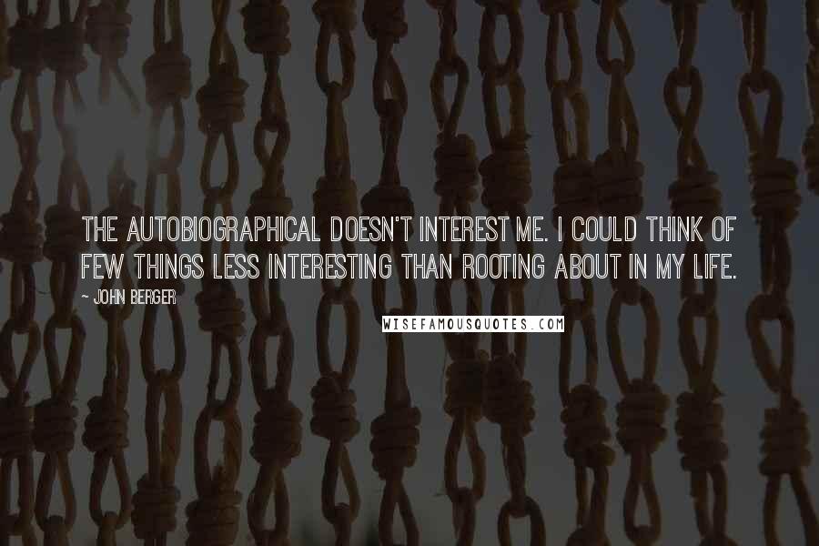 John Berger Quotes: The autobiographical doesn't interest me. I could think of few things less interesting than rooting about in my life.