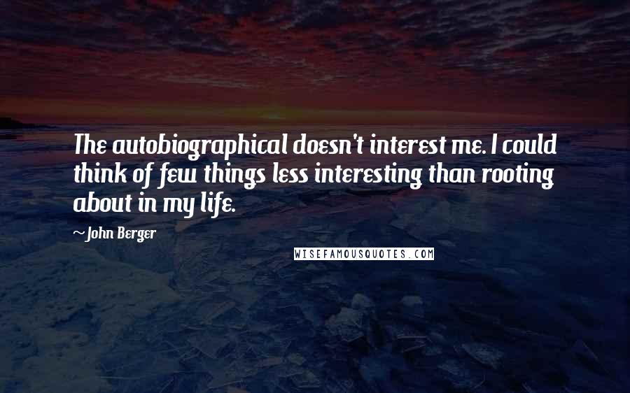 John Berger Quotes: The autobiographical doesn't interest me. I could think of few things less interesting than rooting about in my life.