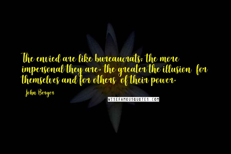 John Berger Quotes: The envied are like bureaucrats; the more impersonal they are, the greater the illusion (for themselves and for others) of their power.