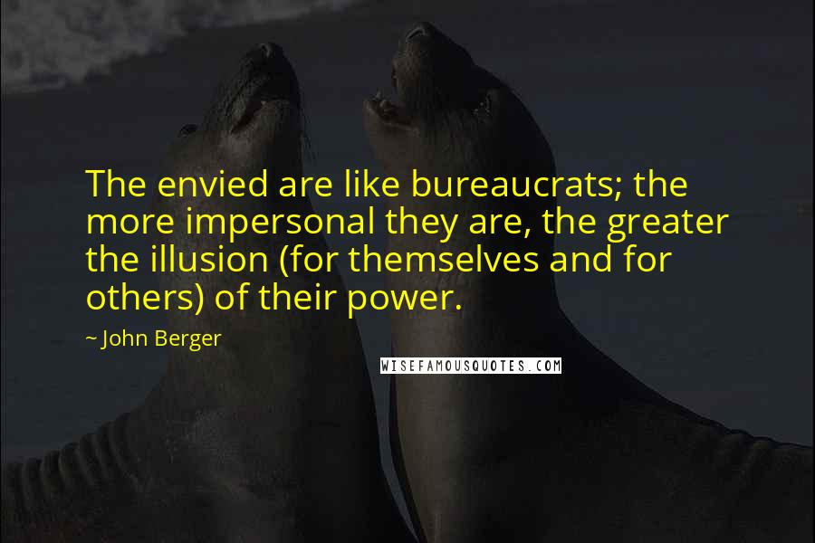 John Berger Quotes: The envied are like bureaucrats; the more impersonal they are, the greater the illusion (for themselves and for others) of their power.