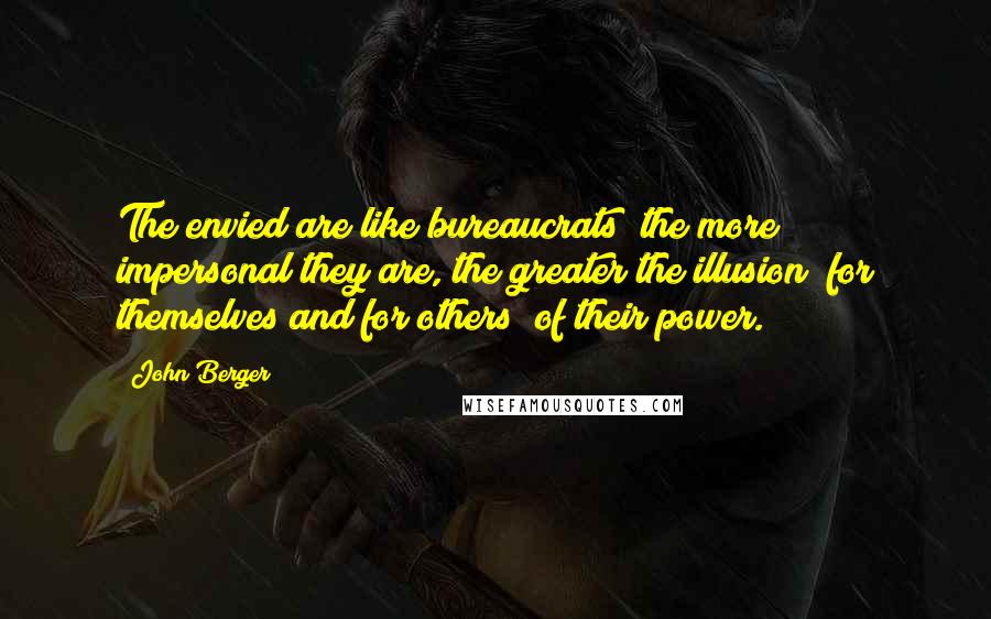 John Berger Quotes: The envied are like bureaucrats; the more impersonal they are, the greater the illusion (for themselves and for others) of their power.