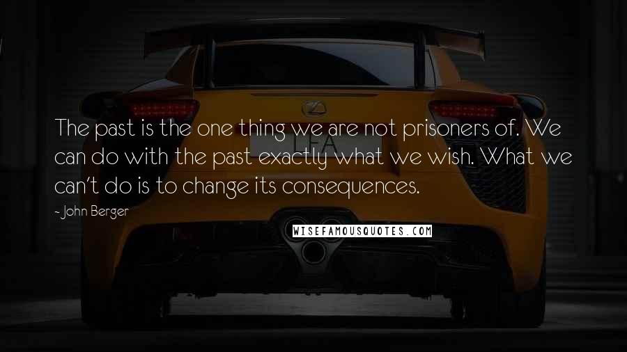 John Berger Quotes: The past is the one thing we are not prisoners of. We can do with the past exactly what we wish. What we can't do is to change its consequences.