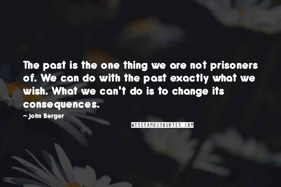 John Berger Quotes: The past is the one thing we are not prisoners of. We can do with the past exactly what we wish. What we can't do is to change its consequences.