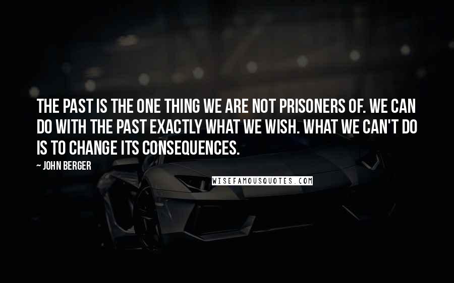 John Berger Quotes: The past is the one thing we are not prisoners of. We can do with the past exactly what we wish. What we can't do is to change its consequences.