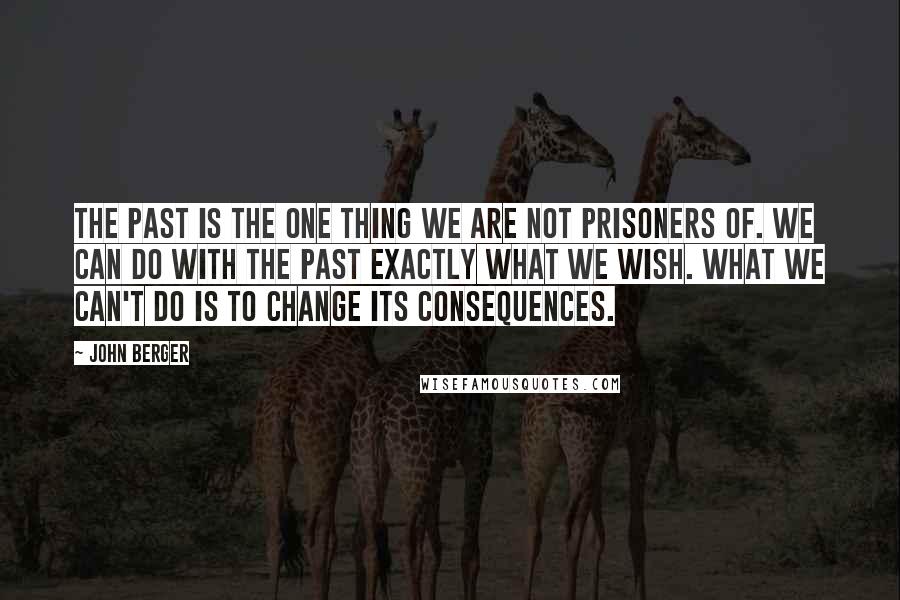 John Berger Quotes: The past is the one thing we are not prisoners of. We can do with the past exactly what we wish. What we can't do is to change its consequences.