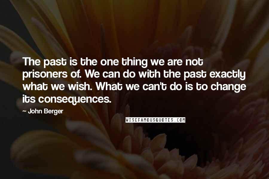 John Berger Quotes: The past is the one thing we are not prisoners of. We can do with the past exactly what we wish. What we can't do is to change its consequences.