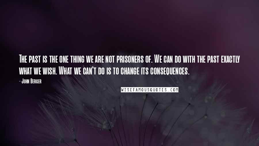 John Berger Quotes: The past is the one thing we are not prisoners of. We can do with the past exactly what we wish. What we can't do is to change its consequences.