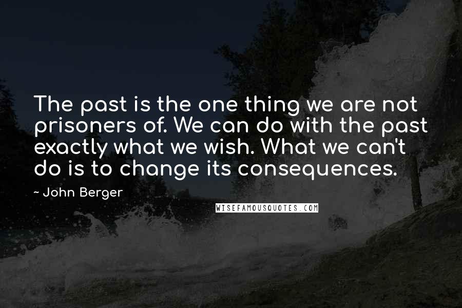 John Berger Quotes: The past is the one thing we are not prisoners of. We can do with the past exactly what we wish. What we can't do is to change its consequences.