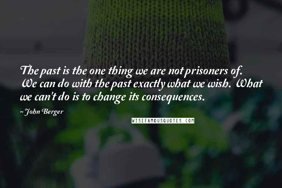 John Berger Quotes: The past is the one thing we are not prisoners of. We can do with the past exactly what we wish. What we can't do is to change its consequences.