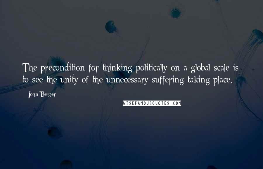 John Berger Quotes: The precondition for thinking politically on a global scale is to see the unity of the unnecessary suffering taking place. *