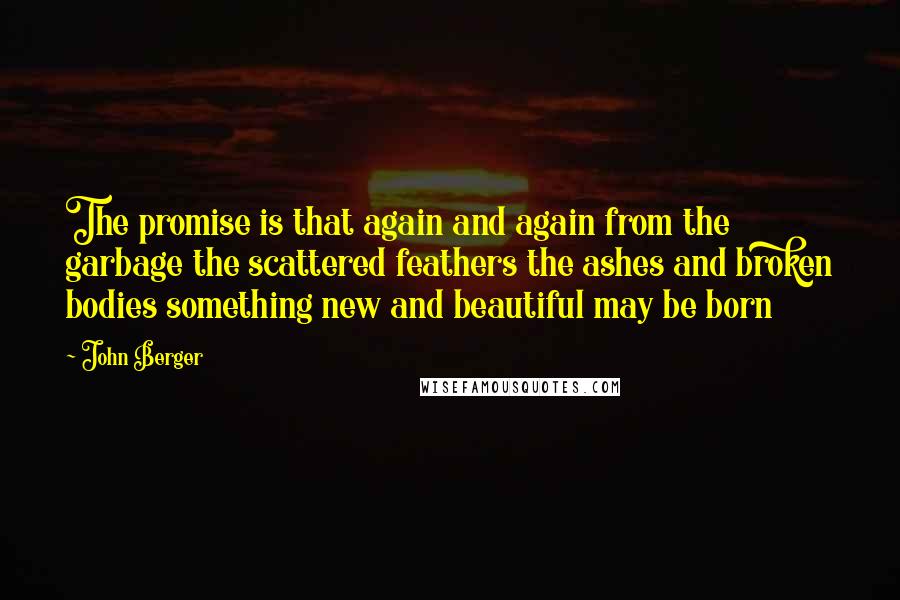 John Berger Quotes: The promise is that again and again from the garbage the scattered feathers the ashes and broken bodies something new and beautiful may be born