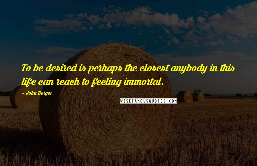 John Berger Quotes: To be desired is perhaps the closest anybody in this life can reach to feeling immortal.