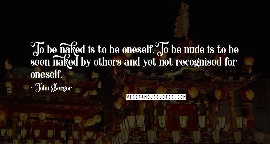 John Berger Quotes: To be naked is to be oneself.To be nude is to be seen naked by others and yet not recognised for oneself.