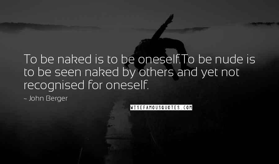 John Berger Quotes: To be naked is to be oneself.To be nude is to be seen naked by others and yet not recognised for oneself.