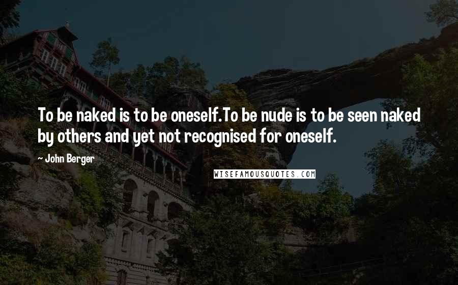 John Berger Quotes: To be naked is to be oneself.To be nude is to be seen naked by others and yet not recognised for oneself.