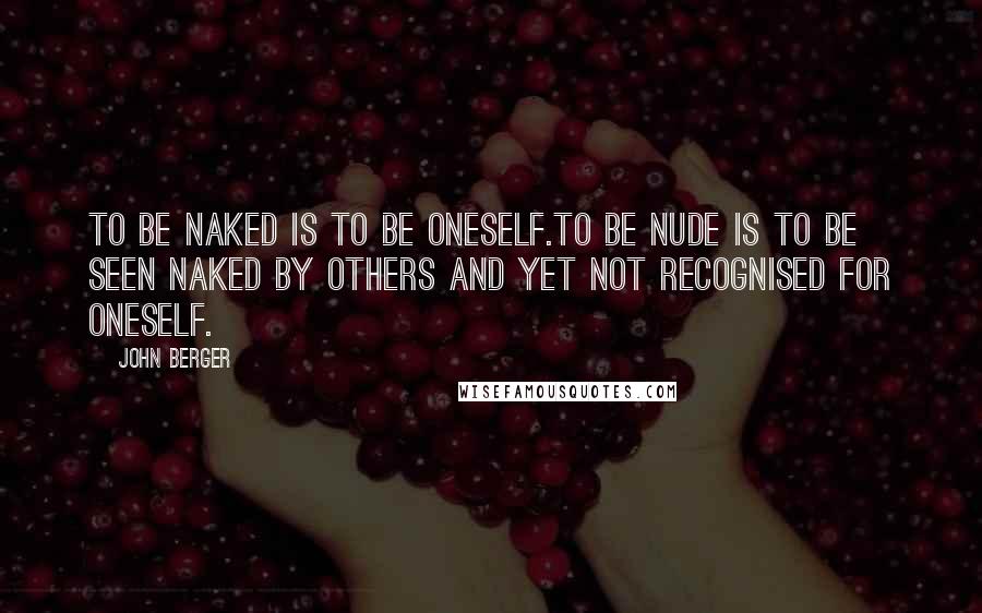 John Berger Quotes: To be naked is to be oneself.To be nude is to be seen naked by others and yet not recognised for oneself.