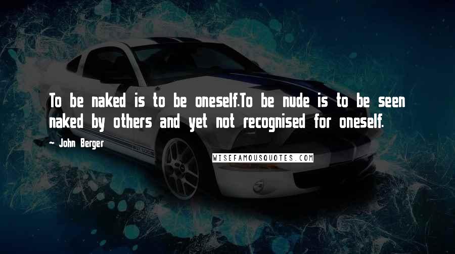 John Berger Quotes: To be naked is to be oneself.To be nude is to be seen naked by others and yet not recognised for oneself.