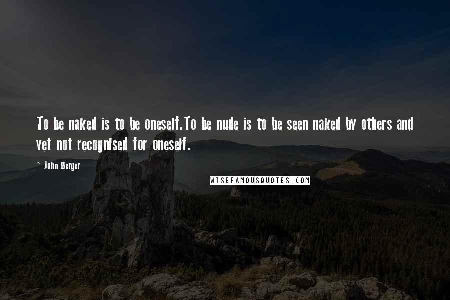 John Berger Quotes: To be naked is to be oneself.To be nude is to be seen naked by others and yet not recognised for oneself.