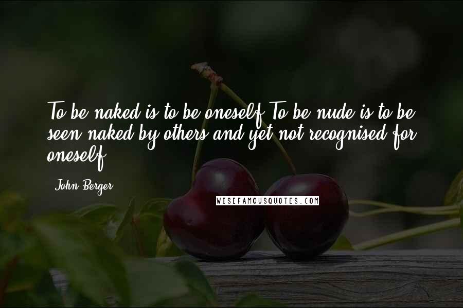 John Berger Quotes: To be naked is to be oneself.To be nude is to be seen naked by others and yet not recognised for oneself.