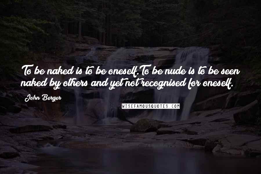 John Berger Quotes: To be naked is to be oneself.To be nude is to be seen naked by others and yet not recognised for oneself.