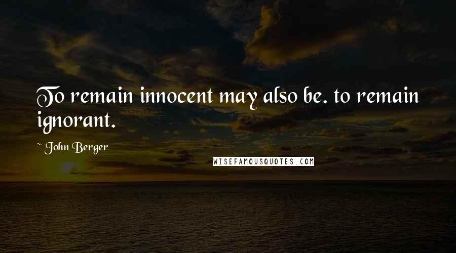 John Berger Quotes: To remain innocent may also be. to remain ignorant.