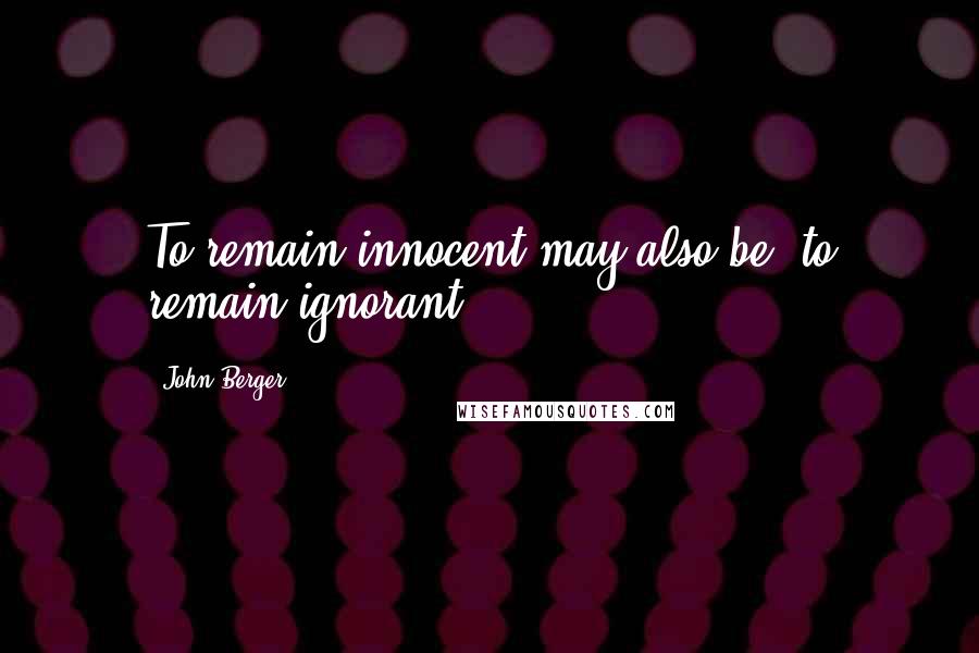 John Berger Quotes: To remain innocent may also be. to remain ignorant.