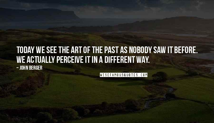 John Berger Quotes: Today we see the art of the past as nobody saw it before. We actually perceive it in a different way.