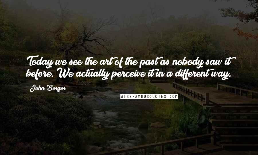 John Berger Quotes: Today we see the art of the past as nobody saw it before. We actually perceive it in a different way.