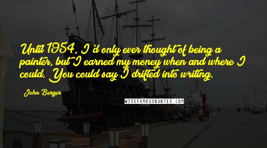 John Berger Quotes: Until 1954, I'd only ever thought of being a painter, but I earned my money when and where I could. You could say I drifted into writing.