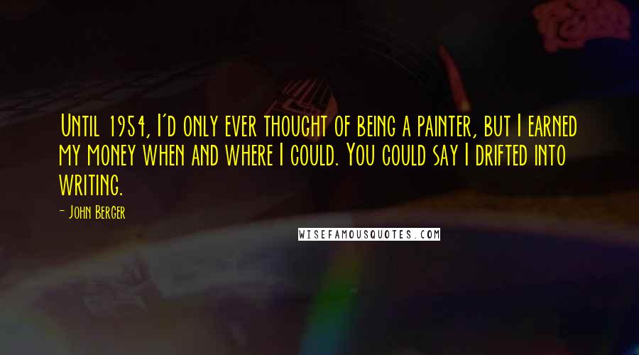 John Berger Quotes: Until 1954, I'd only ever thought of being a painter, but I earned my money when and where I could. You could say I drifted into writing.