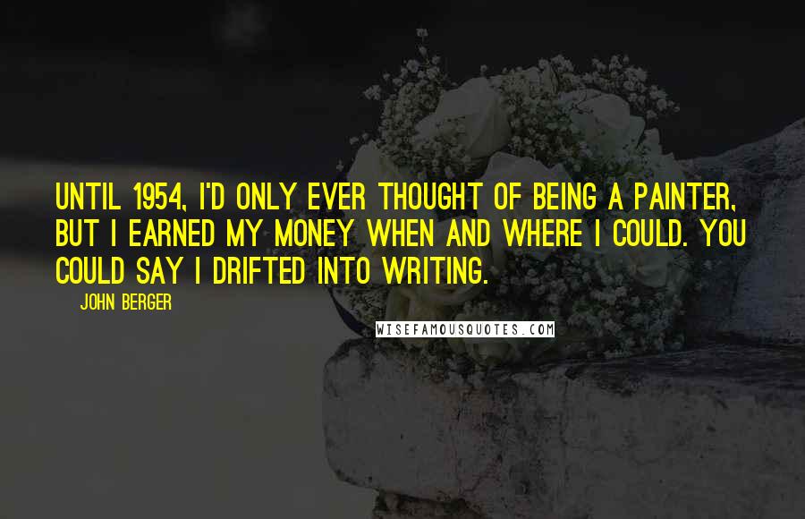 John Berger Quotes: Until 1954, I'd only ever thought of being a painter, but I earned my money when and where I could. You could say I drifted into writing.