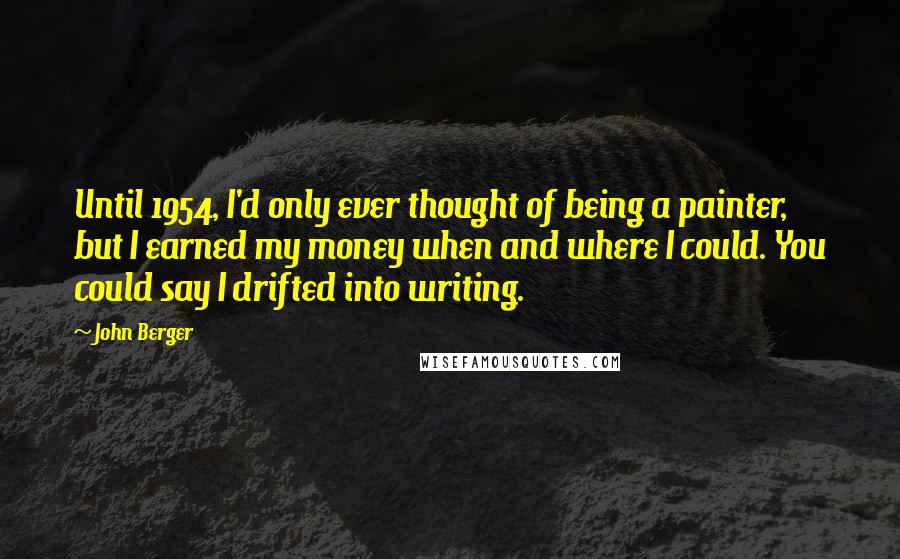 John Berger Quotes: Until 1954, I'd only ever thought of being a painter, but I earned my money when and where I could. You could say I drifted into writing.