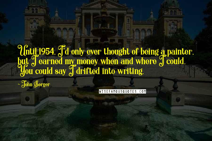 John Berger Quotes: Until 1954, I'd only ever thought of being a painter, but I earned my money when and where I could. You could say I drifted into writing.