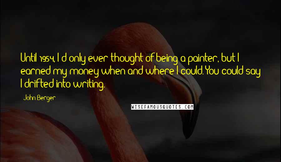 John Berger Quotes: Until 1954, I'd only ever thought of being a painter, but I earned my money when and where I could. You could say I drifted into writing.