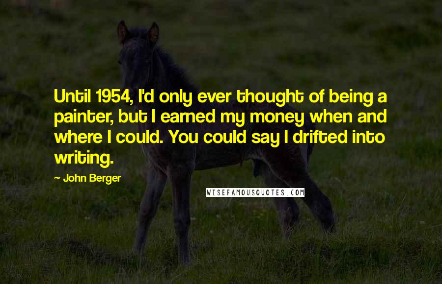 John Berger Quotes: Until 1954, I'd only ever thought of being a painter, but I earned my money when and where I could. You could say I drifted into writing.