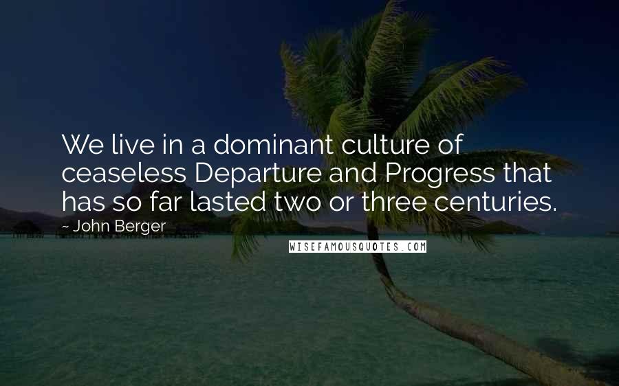 John Berger Quotes: We live in a dominant culture of ceaseless Departure and Progress that has so far lasted two or three centuries.